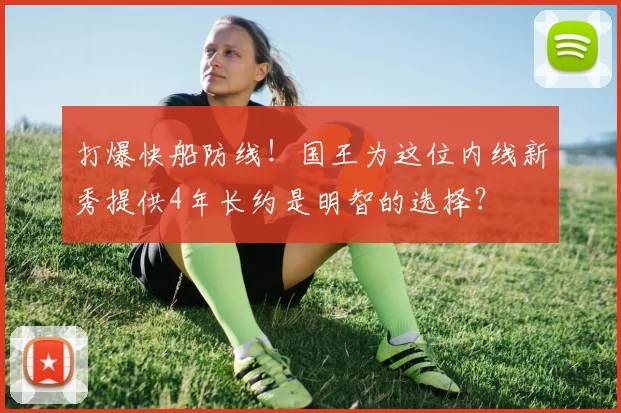 打爆快船防线！国王为这位内线新秀提供4年长约是明智的选择？